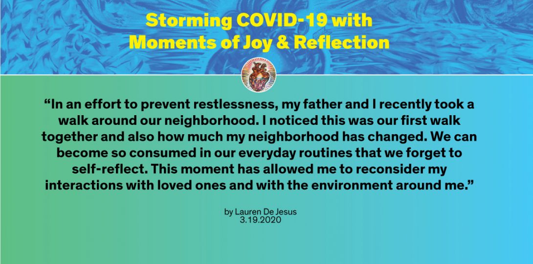 “In an effort to prevent restlessness, my father and I recently took a walk around our neighborhood. I noticed this was our first walk together and also how much my neighborhood has changed. We can become so consumed in our everyday routines that we forget to self-reflect. This moment has allowed me to reconsider my interactions with loved ones and with the environment around me.” - Lauren De Jesus