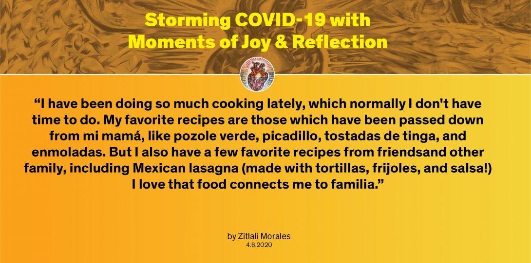 Moment by Zitlali: “I have been doing so much cooking lately, which normally I don't have time to do. My favorite recipes are those which have been passed down from mi mamá, like pozole verde, picadillo, tostadas de tinga, and enmoladas. But I also have a few favorite recipes from friendsand other family, including Mexican lasagna (made with tortillas, frijoles, and salsa!) I love that food connects me to familia.”