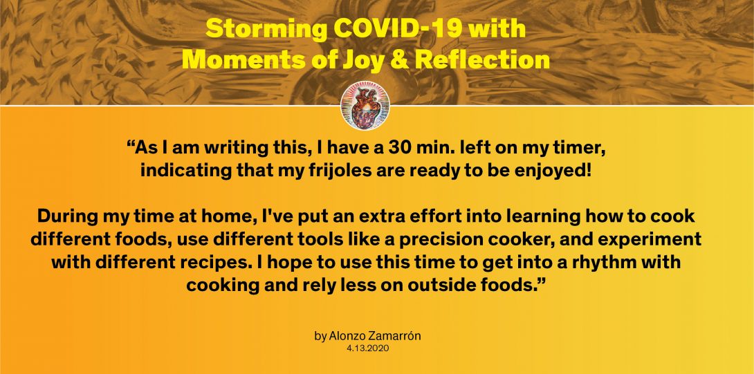 Moment by Alonzo: “As I am writing this, I have a 30 min. left on my timer, indicating that my frijoles are ready to be enjoyed! During my time at home, I've put an extra effort into learning how to cook different foods, use different tools like a precision cooker, and experiment with different recipes. I hope to use this time to get into a rhythm with cooking and rely less on outside foods.”
