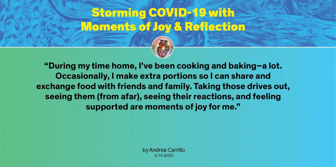 Moment by Andrea: “During my time home, I've been cooking and baking–a lot. Occasionally, I make extra portions so I can share and exchange food with friends and family. Taking those drives out, seeing them (from afar), seeing their reactions, and feeling supported are moments of joy for me.”