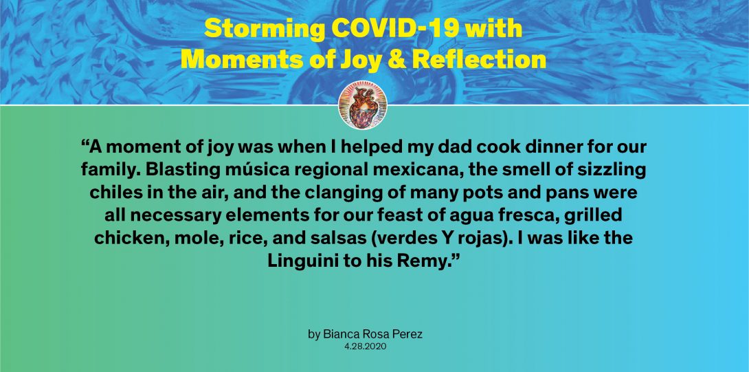 Moment by Bianca: “A moment of joy was when I helped my dad cook dinner for our family. Blasting música regional mexicana, the smell of sizzling chiles in the air, and the clanging of many pots and pans were all necessary elements for our feast of agua fresca, grilled chicken, mole, rice, and salsas (verdes Y rojas). I was like the Linguini to his Remy.”