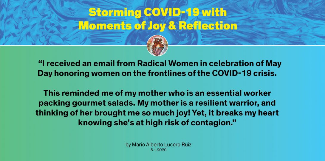 Moment by Mario: “I received an email from Radical Women in celebration of May Day honoring women on the frontlines of the COVID-19 crisis. This reminded me of my mother who is an essential worker packing gourmet salads. My mother is a resilient warrior, and thinking of her brought me so much joy! Yet, it breaks my heart knowing she's at high risk of contagion.”