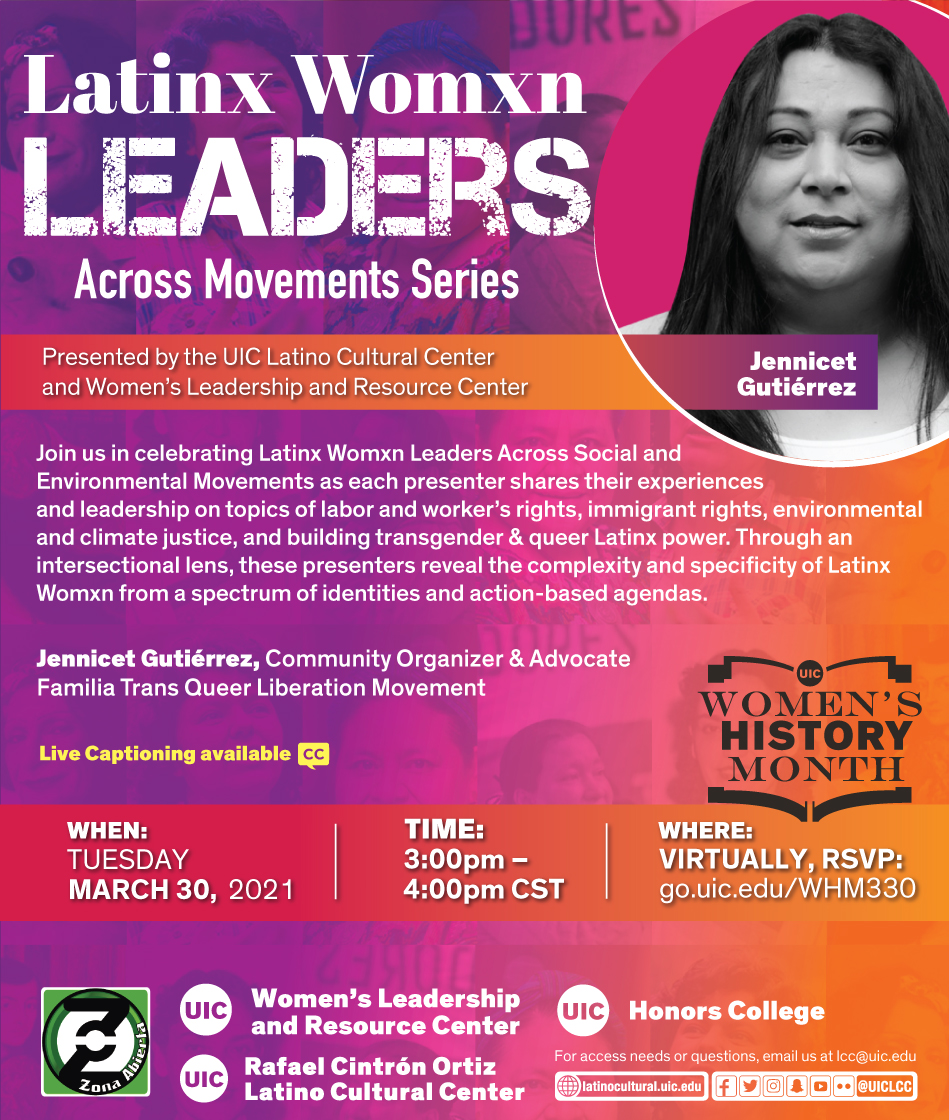 Red and purple poster with a photo on the top right of featured speaker Jennicet. Presented by the UIC Latino Cultural Center and Women's Leadership and Resource Center Join us in celebrating Latinx Womxn Leaders Across Social and Environmental Movements as each presenter shares their experiences and leadership on topics of labor and worker's rights, immigrant rights, environmental and climate justice, and building transgender & queer Latinx power. Through an intersectional lens, these presenters reveal the complexity and specificity of Latinx Womxn from a spectrum of identities and action-based agendas. First featured speaker: Rosi Carrasco, Community Defender & Organizer of Chicago Community & Workers' Rights When: Wed. March 10, 2021 Time: 3pm to 4pm Where: Virtually