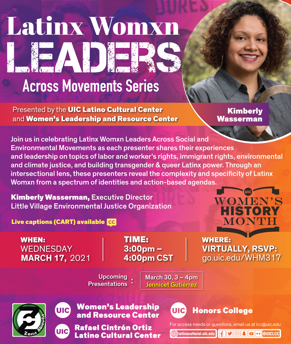 Red and purple poster with a photo on the top right of featured speaker Kimberly. Presented by the UIC Latino Cultural Center and Women's Leadership and Resource Center Join us in celebrating Latinx Womxn Leaders Across Social and Environmental Movements as each presenter shares their experiences and leadership on topics of labor and worker's rights, immigrant rights, environmental and climate justice, and building transgender & queer Latinx power. Through an intersectional lens, these presenters reveal the complexity and specificity of Latinx Womxn from a spectrum of identities and action-based agendas. First featured speaker: Rosi Carrasco, Community Defender & Organizer of Chicago Community & Workers' Rights When: Wed. March 10, 2021 Time: 3pm to 4pm Where: Virtually