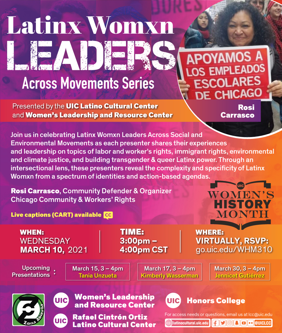 Red and purple poster with a photo on the top right of featured speaker Rosi Carrasco holding a red poster in support of the Chicago Teachers Union. Presented by the UIC Latino Cultural Center and Women's Leadership and Resource Center Join us in celebrating Latinx Womxn Leaders Across Social and Environmental Movements as each presenter shares their experiences and leadership on topics of labor and worker's rights, immigrant rights, environmental and climate justice, and building transgender & queer Latinx power. Through an intersectional lens, these presenters reveal the complexity and specificity of Latinx Womxn from a spectrum of identities and action-based agendas. First featured speaker: Rosi Carrasco, Community Defender & Organizer of Chicago Community & Workers' Rights When: Wed. March 10, 2021 Time: 3pm to 4pm Where: Virtually