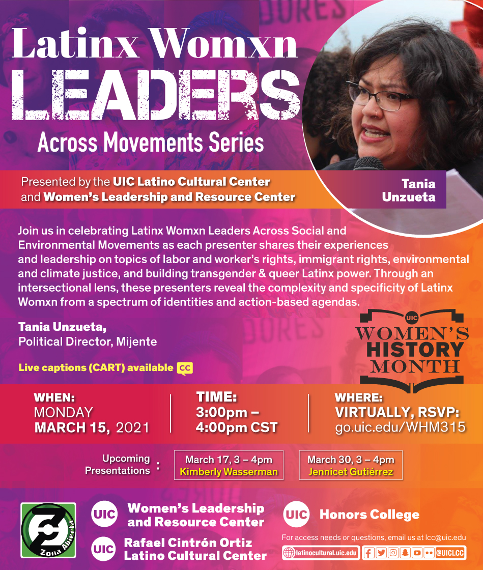 Red and purple poster with a photo on the top right of featured speaker Tania talking at an event. Presented by the UIC Latino Cultural Center and Women's Leadership and Resource Center Join us in celebrating Latinx Womxn Leaders Across Social and Environmental Movements as each presenter shares their experiences and leadership on topics of labor and worker's rights, immigrant rights, environmental and climate justice, and building transgender & queer Latinx power. Through an intersectional lens, these presenters reveal the complexity and specificity of Latinx Womxn from a spectrum of identities and action-based agendas. First featured speaker: Rosi Carrasco, Community Defender & Organizer of Chicago Community & Workers' Rights When: Wed. March 10, 2021 Time: 3pm to 4pm Where: Virtually