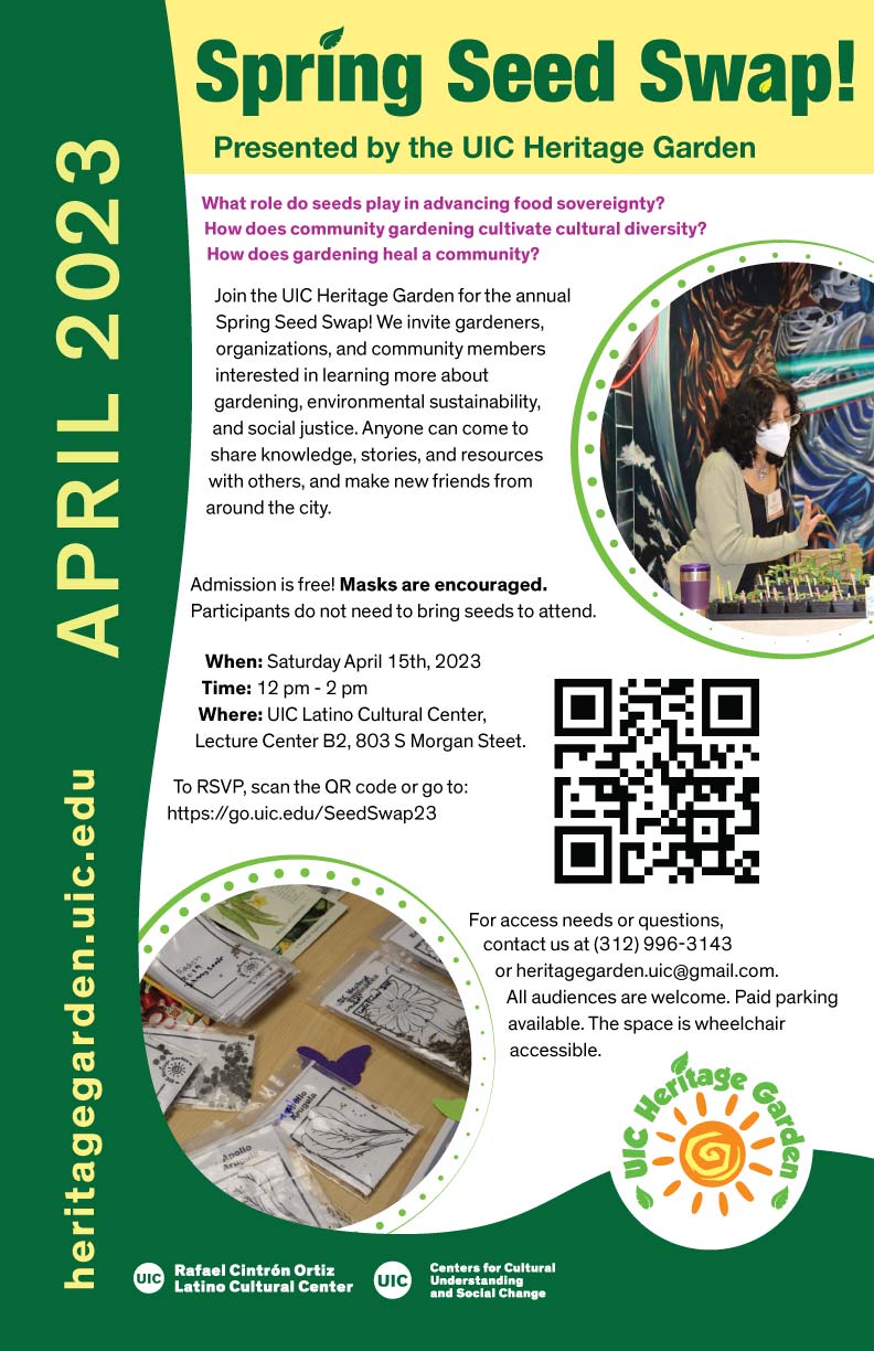 Yellow header with the title of the event in green letters. Text of the poster is in a white background. A circular image of a student wearing a face mask and with their hand hovering over seedlings in pots is on the top right corner. In the middle right is a QR code to RSVP to the event. In the lower left corner is a circular image of UIC Heritage Garden seed packets in two rows on a table. The side and bottom is a dark green frame with “heritage garden.uic.edu” and “April 2023” written vertically in yellow letters.The logos of the Centers for Cultural Understanding and Social Change, the UIC Latino Cultural Center and the UIC Heritage Garden are at the bottom.